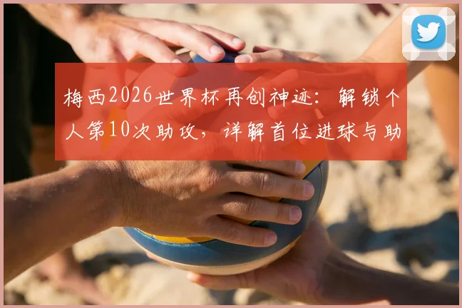 梅西2026世界杯再创神迹：解锁个人第10次助攻，详解首位进球与助攻均上双球员的含金量