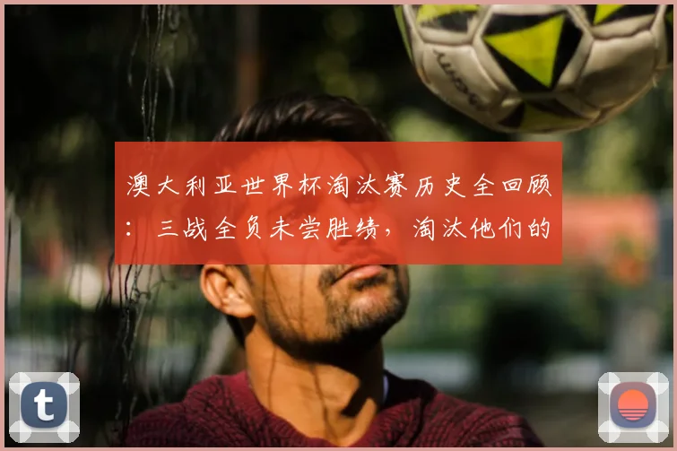 澳大利亚世界杯淘汰赛历史全回顾：三战全负未尝胜绩，淘汰他们的球队均最终夺冠，2026前景几何？