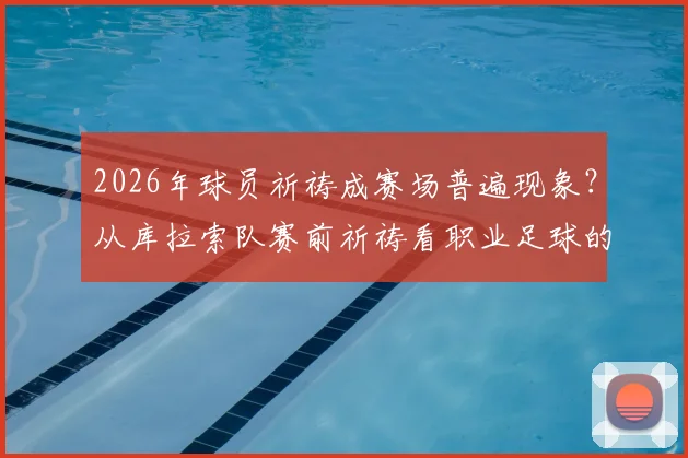 2026年球员祈祷成赛场普遍现象?从库拉索队赛前祈祷看职业足球的文化与心理战